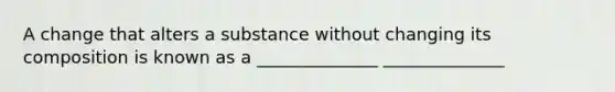 A change that alters a substance without changing its composition is known as a ______________ ______________