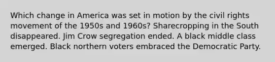 Which change in America was set in motion by the civil rights movement of the 1950s and 1960s? Sharecropping in the South disappeared. Jim Crow segregation ended. A black middle class emerged. Black northern voters embraced the Democratic Party.