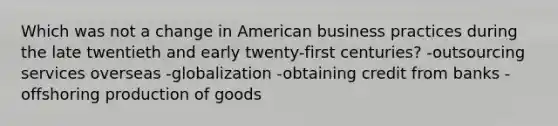 Which was not a change in American business practices during the late twentieth and early twenty-first centuries? -outsourcing services overseas -globalization -obtaining credit from banks -offshoring <a href='https://www.questionai.com/knowledge/ks8soMnieU-production-of-goods' class='anchor-knowledge'>production of goods</a>