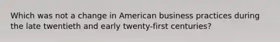 Which was not a change in American business practices during the late twentieth and early twenty-first centuries?