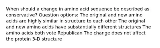 When should a change in amino acid sequence be described as conservative? Question options: The original and new amino acids are highly similar in structure to each other The original and new amino acids have substantially different structures The amino acids both vote Republican The change does not affect the protein 3-D structure