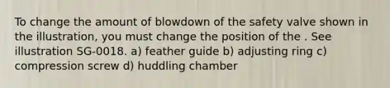 To change the amount of blowdown of the safety valve shown in the illustration, you must change the position of the . See illustration SG-0018. a) feather guide b) adjusting ring c) compression screw d) huddling chamber