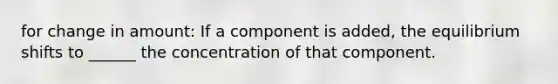 for change in amount: If a component is added, the equilibrium shifts to ______ the concentration of that component.