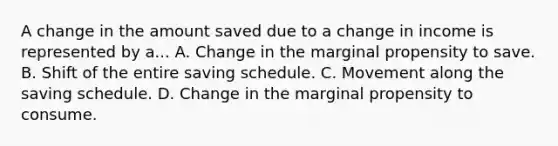 A change in the amount saved due to a change in income is represented by a... A. Change in the marginal propensity to save. B. Shift of the entire saving schedule. C. Movement along the saving schedule. D. Change in the marginal propensity to consume.