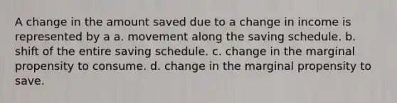 A change in the amount saved due to a change in income is represented by a a. movement along the saving schedule. b. shift of the entire saving schedule. c. change in the marginal propensity to consume. d. change in the marginal propensity to save.