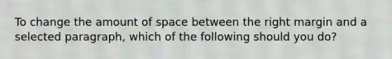 To change the amount of space between the right margin and a selected paragraph, which of the following should you do?