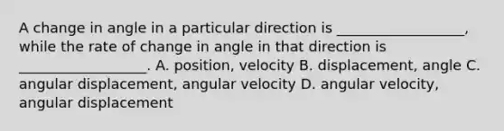 A change in angle in a particular direction is __________________, while the rate of change in angle in that direction is __________________. A. position, velocity B. displacement, angle C. angular displacement, angular velocity D. angular velocity, angular displacement