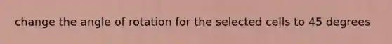 change the angle of rotation for the selected cells to 45 degrees