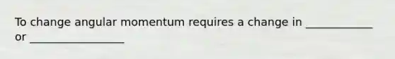 To change angular momentum requires a change in ____________ or _________________