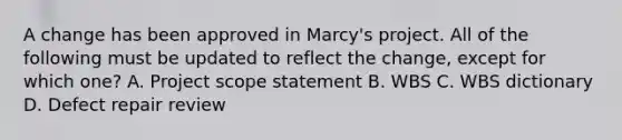 A change has been approved in Marcy's project. All of the following must be updated to reflect the change, except for which one? A. Project scope statement B. WBS C. WBS dictionary D. Defect repair review