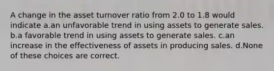 A change in the asset turnover ratio from 2.0 to 1.8 would indicate a.an unfavorable trend in using assets to generate sales. b.a favorable trend in using assets to generate sales. c.an increase in the effectiveness of assets in producing sales. d.None of these choices are correct.