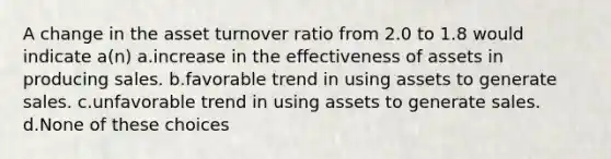 A change in the asset turnover ratio from 2.0 to 1.8 would indicate a(n) a.increase in the effectiveness of assets in producing sales. b.favorable trend in using assets to generate sales. c.unfavorable trend in using assets to generate sales. d.None of these choices