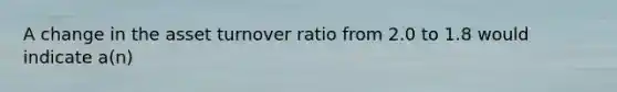 A change in the asset turnover ratio from 2.0 to 1.8 would indicate a(n)