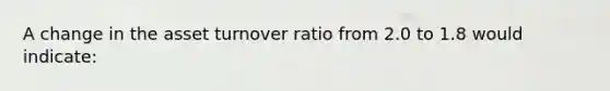 A change in the asset turnover ratio from 2.0 to 1.8 would indicate: