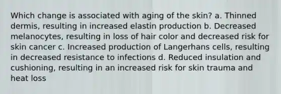 Which change is associated with aging of the skin? a. Thinned dermis, resulting in increased elastin production b. Decreased melanocytes, resulting in loss of hair color and decreased risk for skin cancer c. Increased production of Langerhans cells, resulting in decreased resistance to infections d. Reduced insulation and cushioning, resulting in an increased risk for skin trauma and heat loss