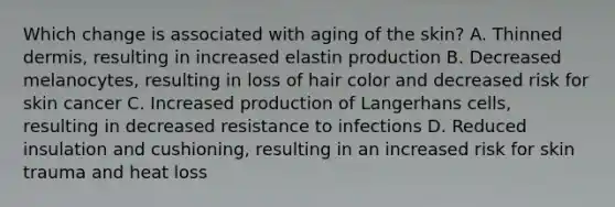 Which change is associated with aging of the skin? A. Thinned dermis, resulting in increased elastin production B. Decreased melanocytes, resulting in loss of hair color and decreased risk for skin cancer C. Increased production of Langerhans cells, resulting in decreased resistance to infections D. Reduced insulation and cushioning, resulting in an increased risk for skin trauma and heat loss