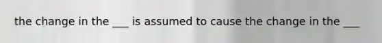 the change in the ___ is assumed to cause the change in the ___