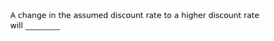 A change in the assumed discount rate to a higher discount rate will _________