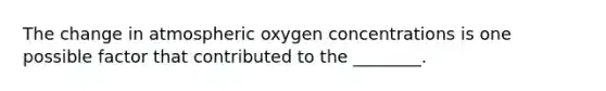 The change in atmospheric oxygen concentrations is one possible factor that contributed to the ________.