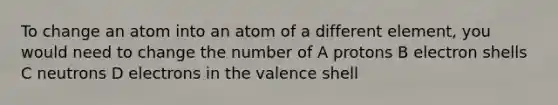 To change an atom into an atom of a different element, you would need to change the number of A protons B electron shells C neutrons D electrons in the valence shell