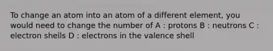 To change an atom into an atom of a different element, you would need to change the number of A : protons B : neutrons C : electron shells D : electrons in the valence shell