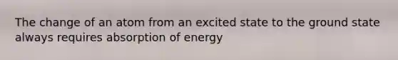 The change of an atom from an excited state to the ground state always requires absorption of energy