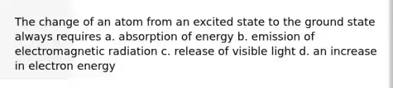 The change of an atom from an excited state to the ground state always requires a. absorption of energy b. emission of electromagnetic radiation c. release of visible light d. an increase in electron energy