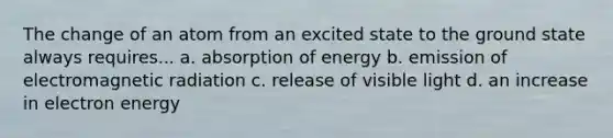 The change of an atom from an excited state to the ground state always requires... a. absorption of energy b. emission of electromagnetic radiation c. release of visible light d. an increase in electron energy