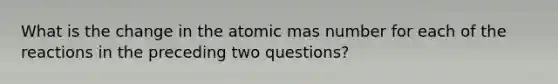 What is the change in the atomic mas number for each of the reactions in the preceding two questions?