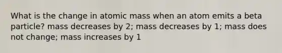 What is the change in atomic mass when an atom emits a beta particle? mass decreases by 2; mass decreases by 1; mass does not change; mass increases by 1