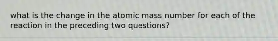 what is the change in the atomic mass number for each of the reaction in the preceding two questions?