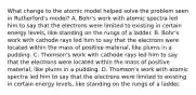 What change to the atomic model helped solve the problem seen in Rutherford's model? A. Bohr's work with atomic spectra led him to say that the electrons were limited to existing in certain energy levels, like standing on the rungs of a ladder. B. Bohr's work with cathode rays led him to say that the electrons were located within the mass of positive material, like plums in a pudding. C. Thomson's work with cathode rays led him to say that the electrons were located within the mass of positive material, like plums in a pudding. D. Thomson's work with atomic spectra led him to say that the electrons were limited to existing in certain energy levels, like standing on the rungs of a ladder.