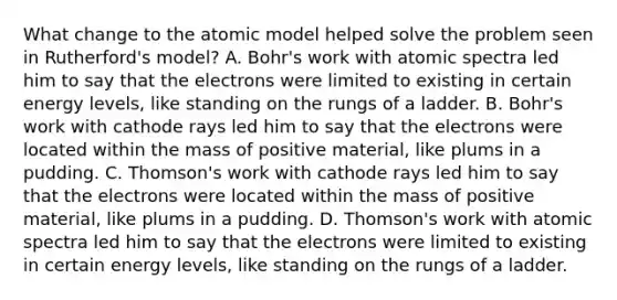 What change to the atomic model helped solve the problem seen in Rutherford's model? A. Bohr's work with atomic spectra led him to say that the electrons were limited to existing in certain energy levels, like standing on the rungs of a ladder. B. Bohr's work with cathode rays led him to say that the electrons were located within the mass of positive material, like plums in a pudding. C. Thomson's work with cathode rays led him to say that the electrons were located within the mass of positive material, like plums in a pudding. D. Thomson's work with atomic spectra led him to say that the electrons were limited to existing in certain energy levels, like standing on the rungs of a ladder.