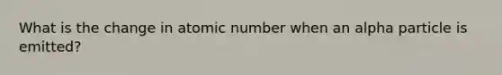 What is the change in atomic number when an alpha particle is emitted?