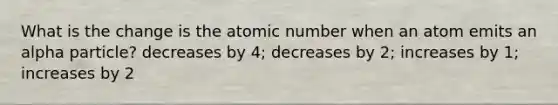 What is the change is the atomic number when an atom emits an alpha particle? decreases by 4; decreases by 2; increases by 1; increases by 2