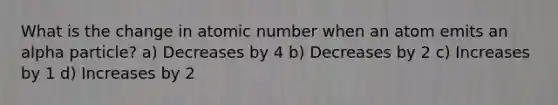 What is the change in atomic number when an atom emits an alpha particle? a) Decreases by 4 b) Decreases by 2 c) Increases by 1 d) Increases by 2