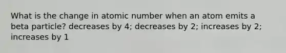 What is the change in atomic number when an atom emits a beta particle? decreases by 4; decreases by 2; increases by 2; increases by 1