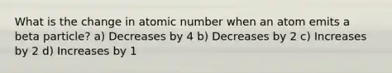 What is the change in atomic number when an atom emits a beta particle? a) Decreases by 4 b) Decreases by 2 c) Increases by 2 d) Increases by 1