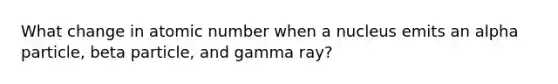 What change in atomic number when a nucleus emits an alpha particle, beta particle, and gamma ray?