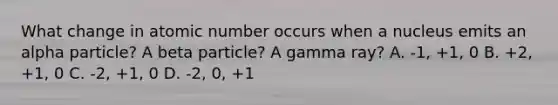 What change in atomic number occurs when a nucleus emits an alpha particle? A beta particle? A gamma ray? A. -1, +1, 0 B. +2, +1, 0 C. -2, +1, 0 D. -2, 0, +1