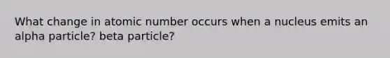 What change in atomic number occurs when a nucleus emits an alpha particle? beta particle?