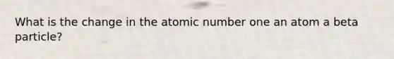 What is the change in the atomic number one an atom a beta particle?