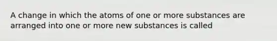 A change in which the atoms of one or more substances are arranged into one or more new substances is called