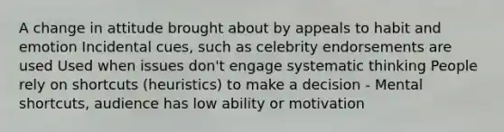 A change in attitude brought about by appeals to habit and emotion Incidental cues, such as celebrity endorsements are used Used when issues don't engage systematic thinking People rely on shortcuts (heuristics) to make a decision - Mental shortcuts, audience has low ability or motivation