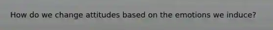 How do we change attitudes based on the emotions we induce?