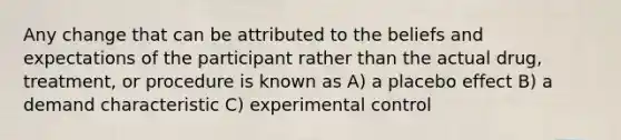 Any change that can be attributed to the beliefs and expectations of the participant rather than the actual drug, treatment, or procedure is known as A) a placebo effect B) a demand characteristic C) experimental control