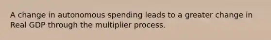 A change in autonomous spending leads to a greater change in Real GDP through the multiplier process.