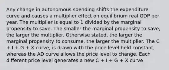 Any change in autonomous spending shifts the expenditure curve and causes a multiplier effect on equilibrium real GDP per year. The multiplier is equal to 1 divided by the marginal propensity to save. The smaller the marginal propensity to save​, the larger the multiplier. Otherwise​ stated, the larger the marginal propensity to consume​, the larger the multiplier. The C ​+ I ​+ G​ + X ​curve, is drawn with the price level held​ constant, whereas the AD curve allows the price level to change. Each different price level generates a new C ​+ I ​+ G​ + X curve