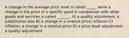 A change in the average price level is called _____, while a change in the price of a specific good in comparison with other goods and services is called _______. A) a quality adjustment; a substitution bias B) a change in a relative price; inflation C) inflation; a change in a relative price D) a price level adjustment; a quality adjustment