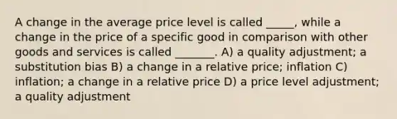 A change in the average price level is called _____, while a change in the price of a specific good in comparison with other goods and services is called _______. A) a quality adjustment; a substitution bias B) a change in a relative price; inflation C) inflation; a change in a relative price D) a price level adjustment; a quality adjustment